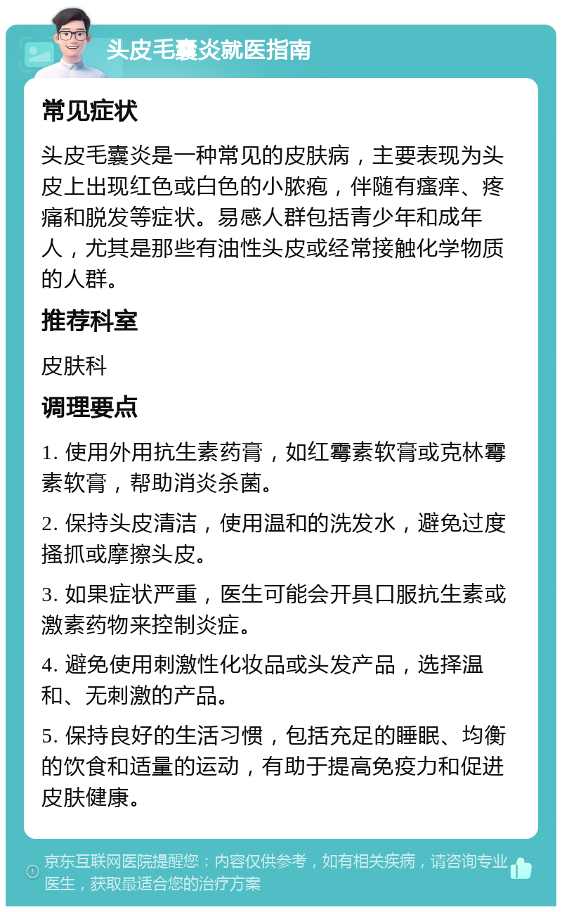 头皮毛囊炎就医指南 常见症状 头皮毛囊炎是一种常见的皮肤病，主要表现为头皮上出现红色或白色的小脓疱，伴随有瘙痒、疼痛和脱发等症状。易感人群包括青少年和成年人，尤其是那些有油性头皮或经常接触化学物质的人群。 推荐科室 皮肤科 调理要点 1. 使用外用抗生素药膏，如红霉素软膏或克林霉素软膏，帮助消炎杀菌。 2. 保持头皮清洁，使用温和的洗发水，避免过度搔抓或摩擦头皮。 3. 如果症状严重，医生可能会开具口服抗生素或激素药物来控制炎症。 4. 避免使用刺激性化妆品或头发产品，选择温和、无刺激的产品。 5. 保持良好的生活习惯，包括充足的睡眠、均衡的饮食和适量的运动，有助于提高免疫力和促进皮肤健康。