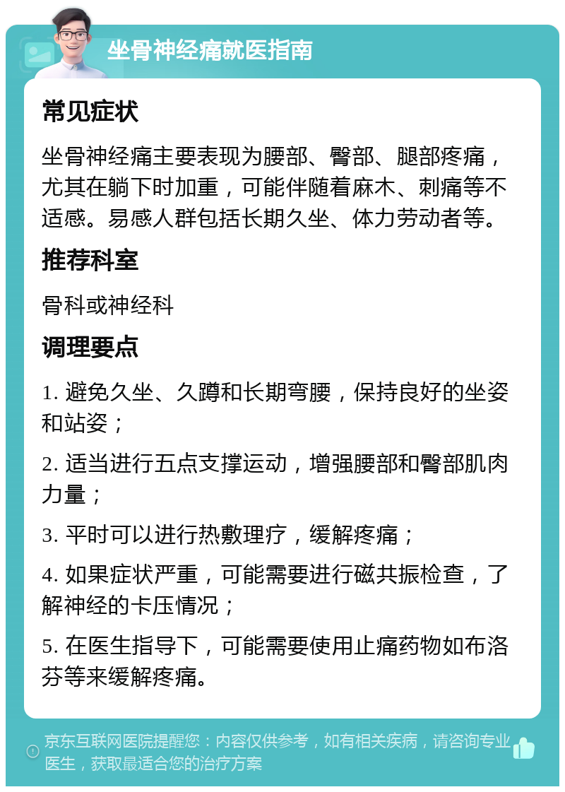 坐骨神经痛就医指南 常见症状 坐骨神经痛主要表现为腰部、臀部、腿部疼痛，尤其在躺下时加重，可能伴随着麻木、刺痛等不适感。易感人群包括长期久坐、体力劳动者等。 推荐科室 骨科或神经科 调理要点 1. 避免久坐、久蹲和长期弯腰，保持良好的坐姿和站姿； 2. 适当进行五点支撑运动，增强腰部和臀部肌肉力量； 3. 平时可以进行热敷理疗，缓解疼痛； 4. 如果症状严重，可能需要进行磁共振检查，了解神经的卡压情况； 5. 在医生指导下，可能需要使用止痛药物如布洛芬等来缓解疼痛。