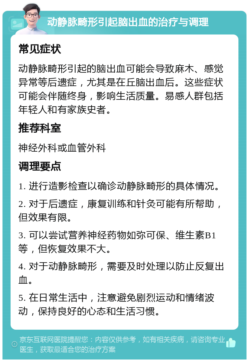 动静脉畸形引起脑出血的治疗与调理 常见症状 动静脉畸形引起的脑出血可能会导致麻木、感觉异常等后遗症，尤其是在丘脑出血后。这些症状可能会伴随终身，影响生活质量。易感人群包括年轻人和有家族史者。 推荐科室 神经外科或血管外科 调理要点 1. 进行造影检查以确诊动静脉畸形的具体情况。 2. 对于后遗症，康复训练和针灸可能有所帮助，但效果有限。 3. 可以尝试营养神经药物如弥可保、维生素B1等，但恢复效果不大。 4. 对于动静脉畸形，需要及时处理以防止反复出血。 5. 在日常生活中，注意避免剧烈运动和情绪波动，保持良好的心态和生活习惯。