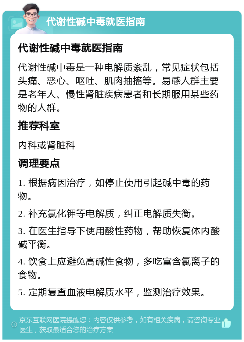 代谢性碱中毒就医指南 代谢性碱中毒就医指南 代谢性碱中毒是一种电解质紊乱，常见症状包括头痛、恶心、呕吐、肌肉抽搐等。易感人群主要是老年人、慢性肾脏疾病患者和长期服用某些药物的人群。 推荐科室 内科或肾脏科 调理要点 1. 根据病因治疗，如停止使用引起碱中毒的药物。 2. 补充氯化钾等电解质，纠正电解质失衡。 3. 在医生指导下使用酸性药物，帮助恢复体内酸碱平衡。 4. 饮食上应避免高碱性食物，多吃富含氯离子的食物。 5. 定期复查血液电解质水平，监测治疗效果。