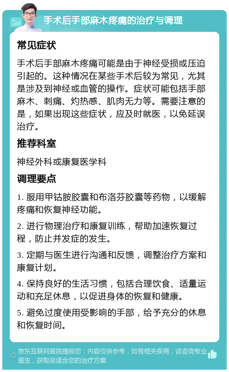 手术后手部麻木疼痛的治疗与调理 常见症状 手术后手部麻木疼痛可能是由于神经受损或压迫引起的。这种情况在某些手术后较为常见，尤其是涉及到神经或血管的操作。症状可能包括手部麻木、刺痛、灼热感、肌肉无力等。需要注意的是，如果出现这些症状，应及时就医，以免延误治疗。 推荐科室 神经外科或康复医学科 调理要点 1. 服用甲钴胺胶囊和布洛芬胶囊等药物，以缓解疼痛和恢复神经功能。 2. 进行物理治疗和康复训练，帮助加速恢复过程，防止并发症的发生。 3. 定期与医生进行沟通和反馈，调整治疗方案和康复计划。 4. 保持良好的生活习惯，包括合理饮食、适量运动和充足休息，以促进身体的恢复和健康。 5. 避免过度使用受影响的手部，给予充分的休息和恢复时间。