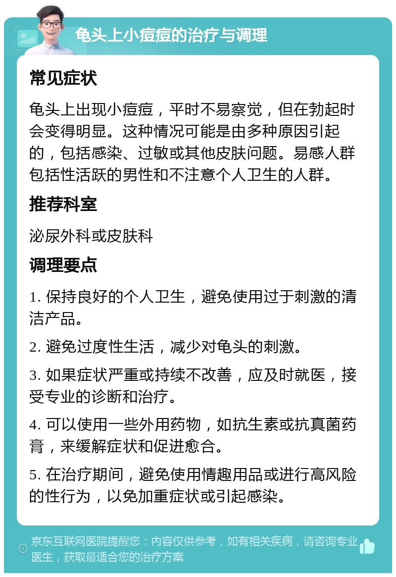 龟头上小痘痘的治疗与调理 常见症状 龟头上出现小痘痘，平时不易察觉，但在勃起时会变得明显。这种情况可能是由多种原因引起的，包括感染、过敏或其他皮肤问题。易感人群包括性活跃的男性和不注意个人卫生的人群。 推荐科室 泌尿外科或皮肤科 调理要点 1. 保持良好的个人卫生，避免使用过于刺激的清洁产品。 2. 避免过度性生活，减少对龟头的刺激。 3. 如果症状严重或持续不改善，应及时就医，接受专业的诊断和治疗。 4. 可以使用一些外用药物，如抗生素或抗真菌药膏，来缓解症状和促进愈合。 5. 在治疗期间，避免使用情趣用品或进行高风险的性行为，以免加重症状或引起感染。