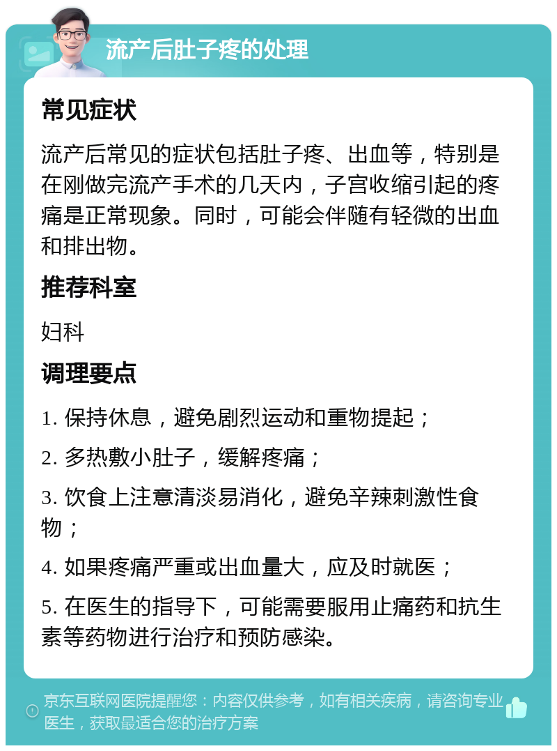 流产后肚子疼的处理 常见症状 流产后常见的症状包括肚子疼、出血等，特别是在刚做完流产手术的几天内，子宫收缩引起的疼痛是正常现象。同时，可能会伴随有轻微的出血和排出物。 推荐科室 妇科 调理要点 1. 保持休息，避免剧烈运动和重物提起； 2. 多热敷小肚子，缓解疼痛； 3. 饮食上注意清淡易消化，避免辛辣刺激性食物； 4. 如果疼痛严重或出血量大，应及时就医； 5. 在医生的指导下，可能需要服用止痛药和抗生素等药物进行治疗和预防感染。