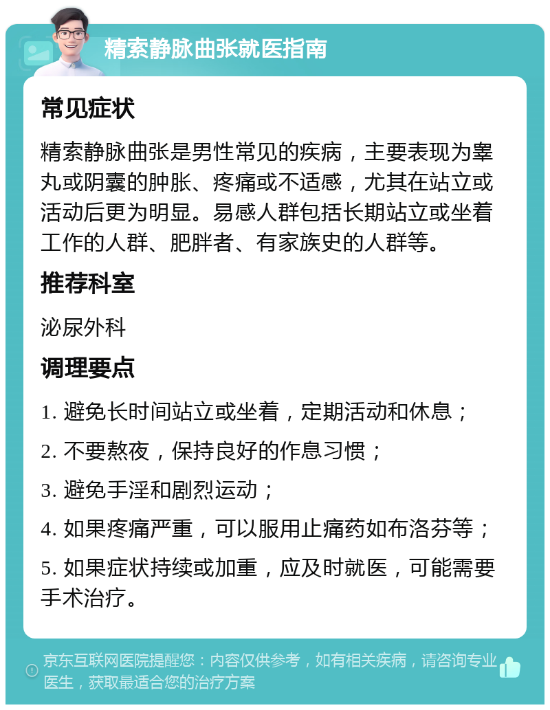 精索静脉曲张就医指南 常见症状 精索静脉曲张是男性常见的疾病，主要表现为睾丸或阴囊的肿胀、疼痛或不适感，尤其在站立或活动后更为明显。易感人群包括长期站立或坐着工作的人群、肥胖者、有家族史的人群等。 推荐科室 泌尿外科 调理要点 1. 避免长时间站立或坐着，定期活动和休息； 2. 不要熬夜，保持良好的作息习惯； 3. 避免手淫和剧烈运动； 4. 如果疼痛严重，可以服用止痛药如布洛芬等； 5. 如果症状持续或加重，应及时就医，可能需要手术治疗。