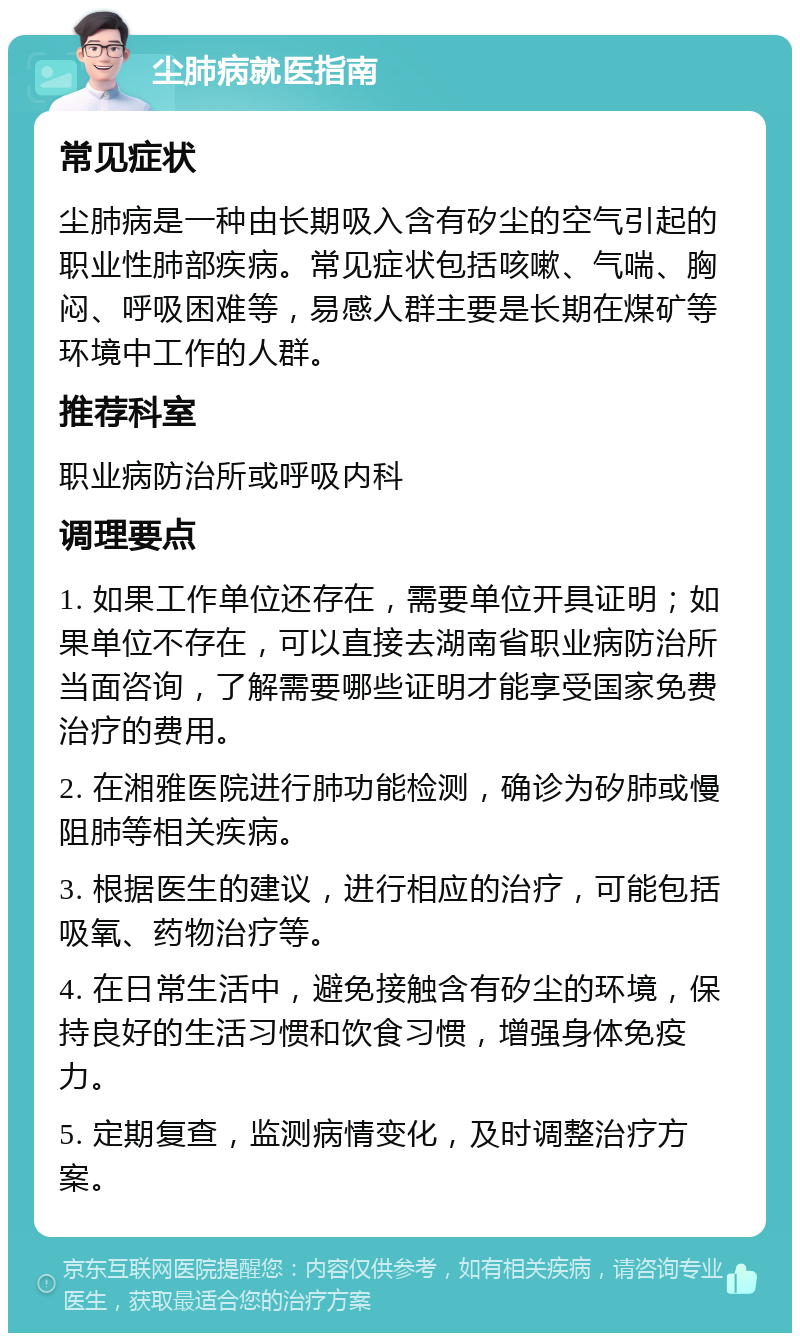 尘肺病就医指南 常见症状 尘肺病是一种由长期吸入含有矽尘的空气引起的职业性肺部疾病。常见症状包括咳嗽、气喘、胸闷、呼吸困难等，易感人群主要是长期在煤矿等环境中工作的人群。 推荐科室 职业病防治所或呼吸内科 调理要点 1. 如果工作单位还存在，需要单位开具证明；如果单位不存在，可以直接去湖南省职业病防治所当面咨询，了解需要哪些证明才能享受国家免费治疗的费用。 2. 在湘雅医院进行肺功能检测，确诊为矽肺或慢阻肺等相关疾病。 3. 根据医生的建议，进行相应的治疗，可能包括吸氧、药物治疗等。 4. 在日常生活中，避免接触含有矽尘的环境，保持良好的生活习惯和饮食习惯，增强身体免疫力。 5. 定期复查，监测病情变化，及时调整治疗方案。