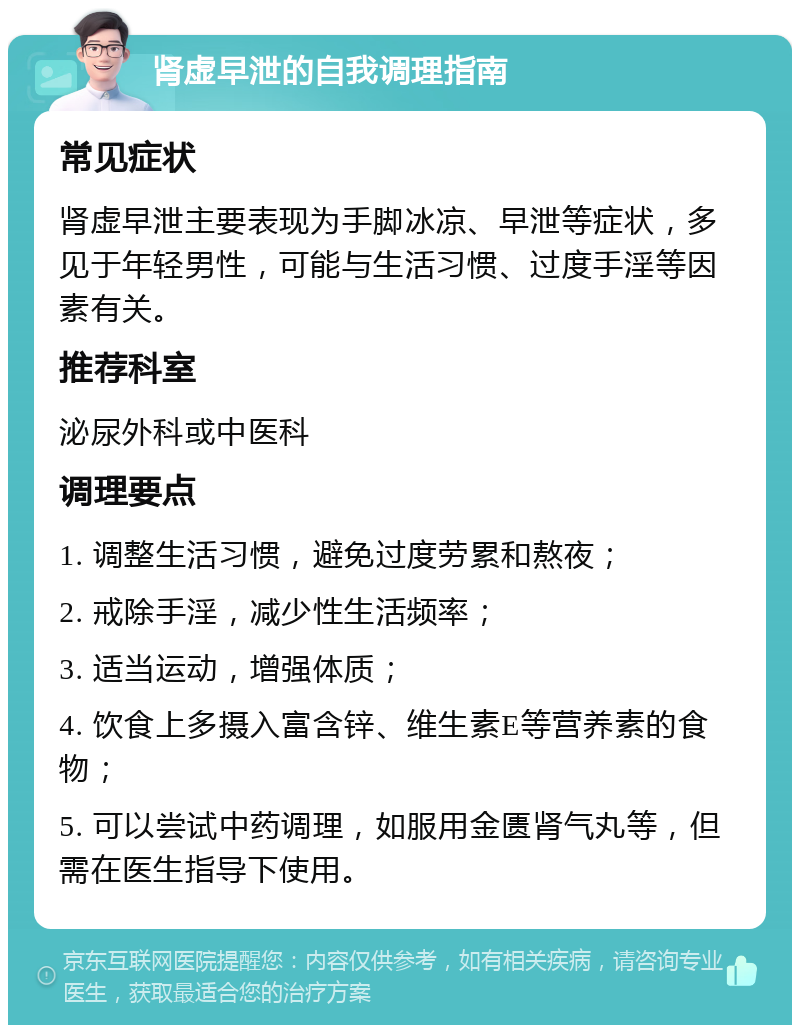 肾虚早泄的自我调理指南 常见症状 肾虚早泄主要表现为手脚冰凉、早泄等症状，多见于年轻男性，可能与生活习惯、过度手淫等因素有关。 推荐科室 泌尿外科或中医科 调理要点 1. 调整生活习惯，避免过度劳累和熬夜； 2. 戒除手淫，减少性生活频率； 3. 适当运动，增强体质； 4. 饮食上多摄入富含锌、维生素E等营养素的食物； 5. 可以尝试中药调理，如服用金匮肾气丸等，但需在医生指导下使用。