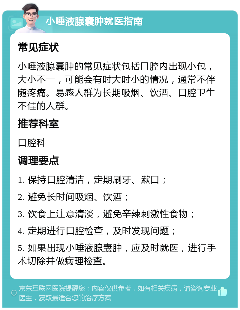 小唾液腺囊肿就医指南 常见症状 小唾液腺囊肿的常见症状包括口腔内出现小包，大小不一，可能会有时大时小的情况，通常不伴随疼痛。易感人群为长期吸烟、饮酒、口腔卫生不佳的人群。 推荐科室 口腔科 调理要点 1. 保持口腔清洁，定期刷牙、漱口； 2. 避免长时间吸烟、饮酒； 3. 饮食上注意清淡，避免辛辣刺激性食物； 4. 定期进行口腔检查，及时发现问题； 5. 如果出现小唾液腺囊肿，应及时就医，进行手术切除并做病理检查。