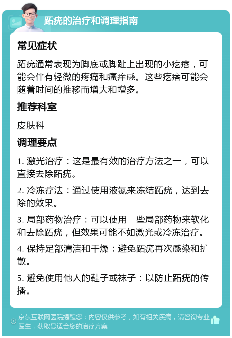 跖疣的治疗和调理指南 常见症状 跖疣通常表现为脚底或脚趾上出现的小疙瘩，可能会伴有轻微的疼痛和瘙痒感。这些疙瘩可能会随着时间的推移而增大和增多。 推荐科室 皮肤科 调理要点 1. 激光治疗：这是最有效的治疗方法之一，可以直接去除跖疣。 2. 冷冻疗法：通过使用液氮来冻结跖疣，达到去除的效果。 3. 局部药物治疗：可以使用一些局部药物来软化和去除跖疣，但效果可能不如激光或冷冻治疗。 4. 保持足部清洁和干燥：避免跖疣再次感染和扩散。 5. 避免使用他人的鞋子或袜子：以防止跖疣的传播。