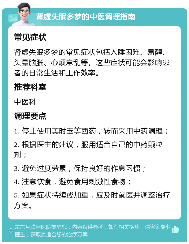 肾虚失眠多梦的中医调理指南 常见症状 肾虚失眠多梦的常见症状包括入睡困难、易醒、头晕脑胀、心烦意乱等。这些症状可能会影响患者的日常生活和工作效率。 推荐科室 中医科 调理要点 1. 停止使用美时玉等西药，转而采用中药调理； 2. 根据医生的建议，服用适合自己的中药颗粒剂； 3. 避免过度劳累，保持良好的作息习惯； 4. 注意饮食，避免食用刺激性食物； 5. 如果症状持续或加重，应及时就医并调整治疗方案。