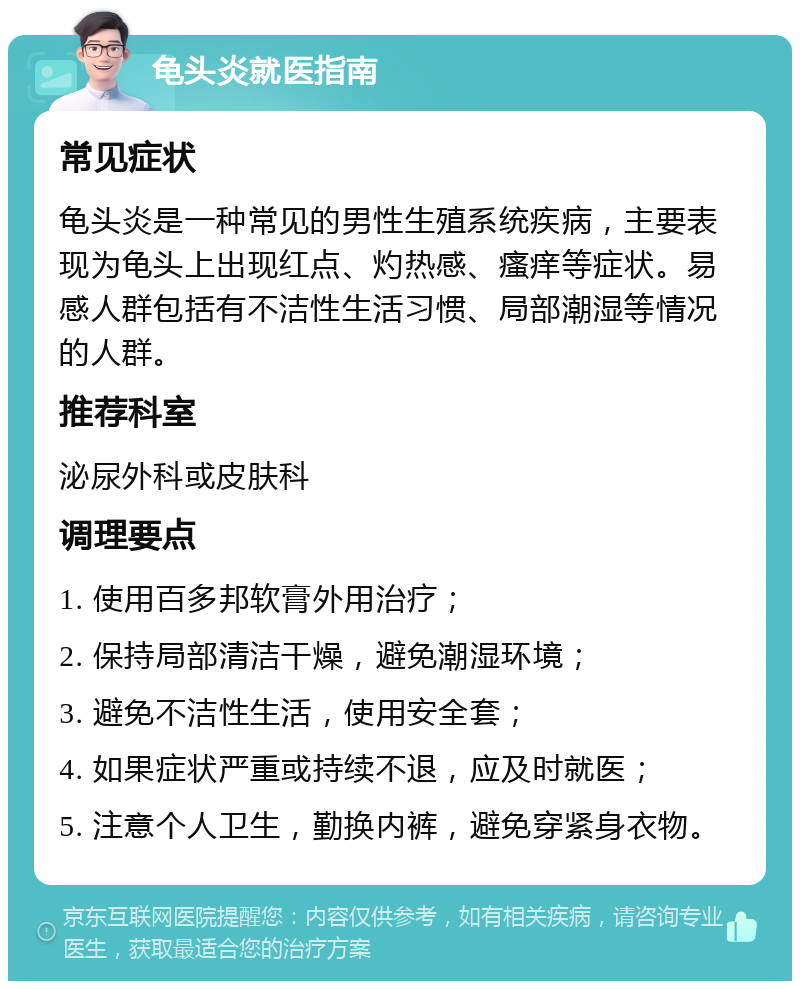 龟头炎就医指南 常见症状 龟头炎是一种常见的男性生殖系统疾病，主要表现为龟头上出现红点、灼热感、瘙痒等症状。易感人群包括有不洁性生活习惯、局部潮湿等情况的人群。 推荐科室 泌尿外科或皮肤科 调理要点 1. 使用百多邦软膏外用治疗； 2. 保持局部清洁干燥，避免潮湿环境； 3. 避免不洁性生活，使用安全套； 4. 如果症状严重或持续不退，应及时就医； 5. 注意个人卫生，勤换内裤，避免穿紧身衣物。