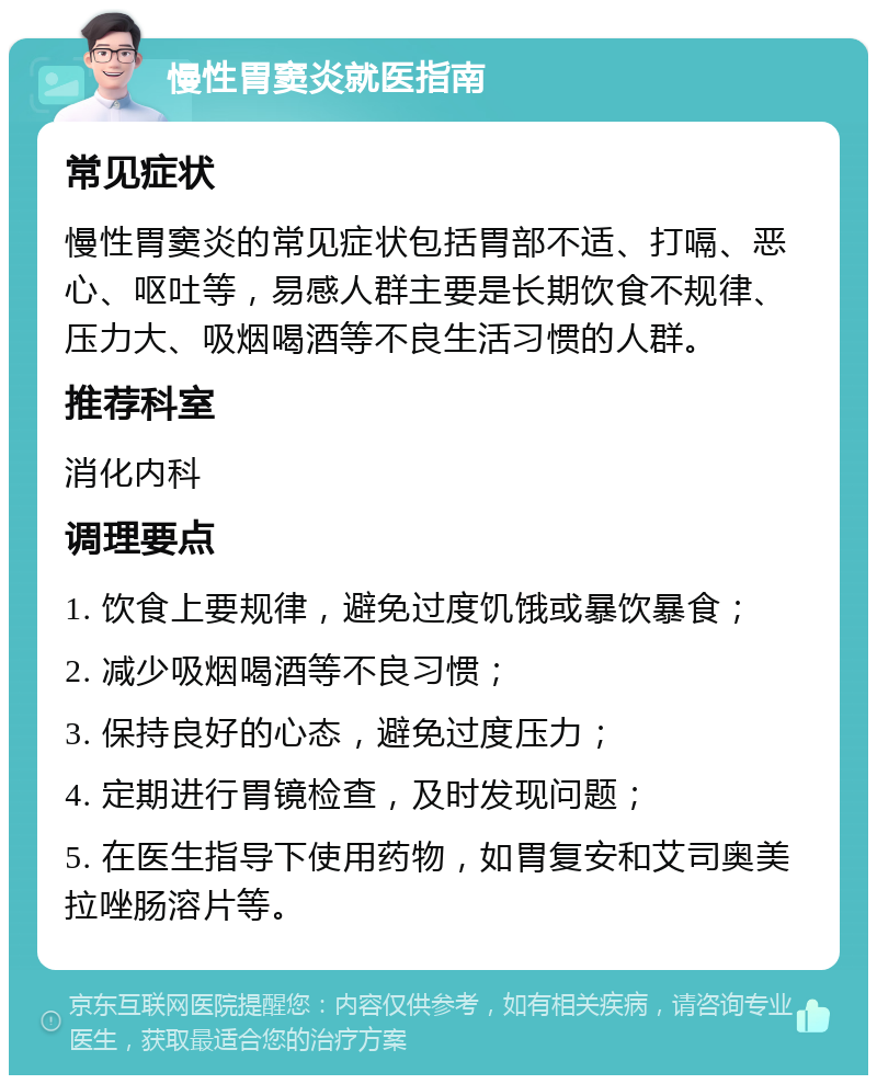 慢性胃窦炎就医指南 常见症状 慢性胃窦炎的常见症状包括胃部不适、打嗝、恶心、呕吐等，易感人群主要是长期饮食不规律、压力大、吸烟喝酒等不良生活习惯的人群。 推荐科室 消化内科 调理要点 1. 饮食上要规律，避免过度饥饿或暴饮暴食； 2. 减少吸烟喝酒等不良习惯； 3. 保持良好的心态，避免过度压力； 4. 定期进行胃镜检查，及时发现问题； 5. 在医生指导下使用药物，如胃复安和艾司奥美拉唑肠溶片等。