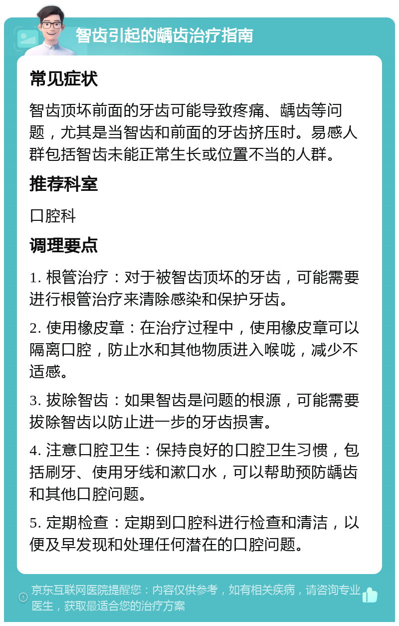 智齿引起的龋齿治疗指南 常见症状 智齿顶坏前面的牙齿可能导致疼痛、龋齿等问题，尤其是当智齿和前面的牙齿挤压时。易感人群包括智齿未能正常生长或位置不当的人群。 推荐科室 口腔科 调理要点 1. 根管治疗：对于被智齿顶坏的牙齿，可能需要进行根管治疗来清除感染和保护牙齿。 2. 使用橡皮章：在治疗过程中，使用橡皮章可以隔离口腔，防止水和其他物质进入喉咙，减少不适感。 3. 拔除智齿：如果智齿是问题的根源，可能需要拔除智齿以防止进一步的牙齿损害。 4. 注意口腔卫生：保持良好的口腔卫生习惯，包括刷牙、使用牙线和漱口水，可以帮助预防龋齿和其他口腔问题。 5. 定期检查：定期到口腔科进行检查和清洁，以便及早发现和处理任何潜在的口腔问题。