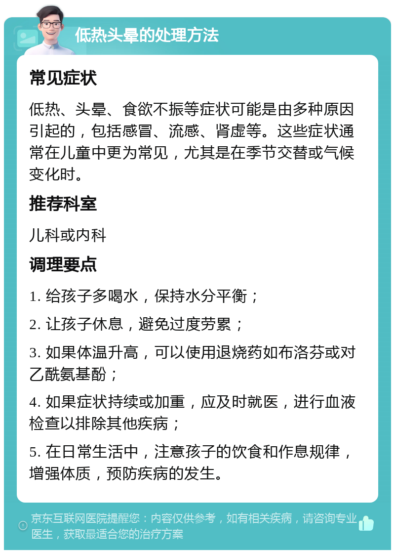 低热头晕的处理方法 常见症状 低热、头晕、食欲不振等症状可能是由多种原因引起的，包括感冒、流感、肾虚等。这些症状通常在儿童中更为常见，尤其是在季节交替或气候变化时。 推荐科室 儿科或内科 调理要点 1. 给孩子多喝水，保持水分平衡； 2. 让孩子休息，避免过度劳累； 3. 如果体温升高，可以使用退烧药如布洛芬或对乙酰氨基酚； 4. 如果症状持续或加重，应及时就医，进行血液检查以排除其他疾病； 5. 在日常生活中，注意孩子的饮食和作息规律，增强体质，预防疾病的发生。