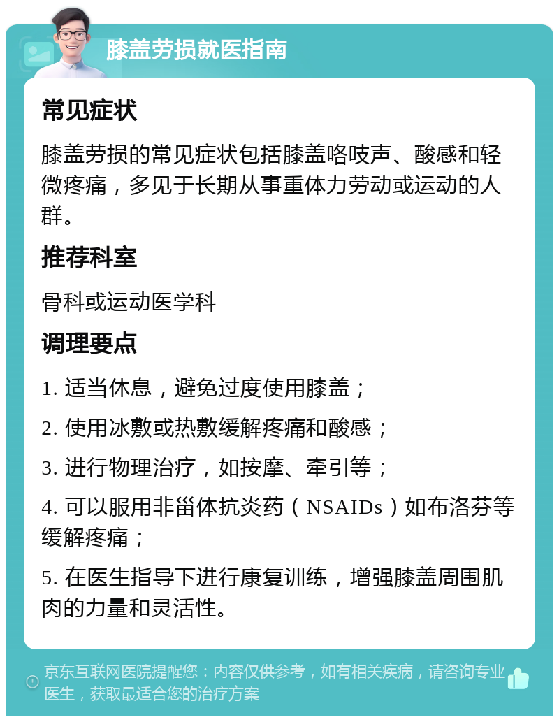 膝盖劳损就医指南 常见症状 膝盖劳损的常见症状包括膝盖咯吱声、酸感和轻微疼痛，多见于长期从事重体力劳动或运动的人群。 推荐科室 骨科或运动医学科 调理要点 1. 适当休息，避免过度使用膝盖； 2. 使用冰敷或热敷缓解疼痛和酸感； 3. 进行物理治疗，如按摩、牵引等； 4. 可以服用非甾体抗炎药（NSAIDs）如布洛芬等缓解疼痛； 5. 在医生指导下进行康复训练，增强膝盖周围肌肉的力量和灵活性。