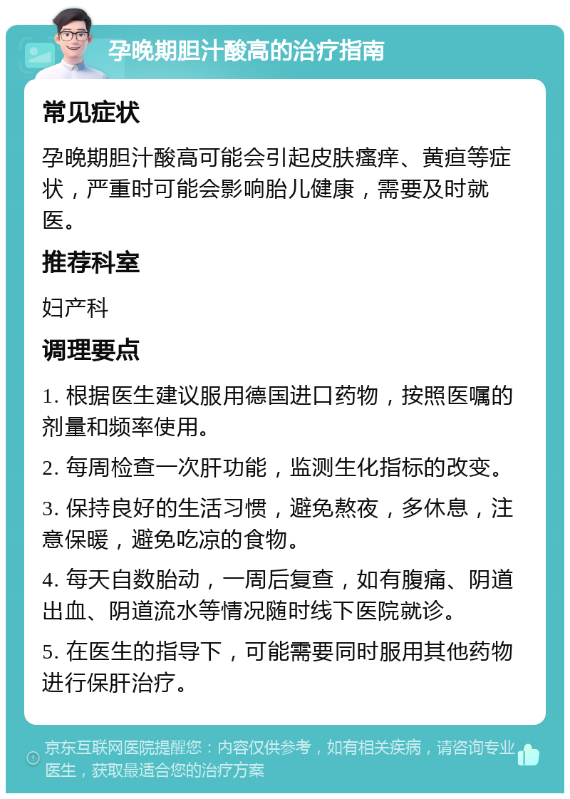 孕晚期胆汁酸高的治疗指南 常见症状 孕晚期胆汁酸高可能会引起皮肤瘙痒、黄疸等症状，严重时可能会影响胎儿健康，需要及时就医。 推荐科室 妇产科 调理要点 1. 根据医生建议服用德国进口药物，按照医嘱的剂量和频率使用。 2. 每周检查一次肝功能，监测生化指标的改变。 3. 保持良好的生活习惯，避免熬夜，多休息，注意保暖，避免吃凉的食物。 4. 每天自数胎动，一周后复查，如有腹痛、阴道出血、阴道流水等情况随时线下医院就诊。 5. 在医生的指导下，可能需要同时服用其他药物进行保肝治疗。