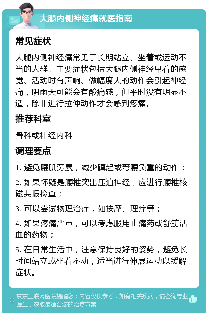 大腿内侧神经痛就医指南 常见症状 大腿内侧神经痛常见于长期站立、坐着或运动不当的人群。主要症状包括大腿内侧神经吊着的感觉、活动时有声响、做幅度大的动作会引起神经痛，阴雨天可能会有酸痛感，但平时没有明显不适，除非进行拉伸动作才会感到疼痛。 推荐科室 骨科或神经内科 调理要点 1. 避免腰肌劳累，减少蹲起或弯腰负重的动作； 2. 如果怀疑是腰椎突出压迫神经，应进行腰椎核磁共振检查； 3. 可以尝试物理治疗，如按摩、理疗等； 4. 如果疼痛严重，可以考虑服用止痛药或舒筋活血的药物； 5. 在日常生活中，注意保持良好的姿势，避免长时间站立或坐着不动，适当进行伸展运动以缓解症状。