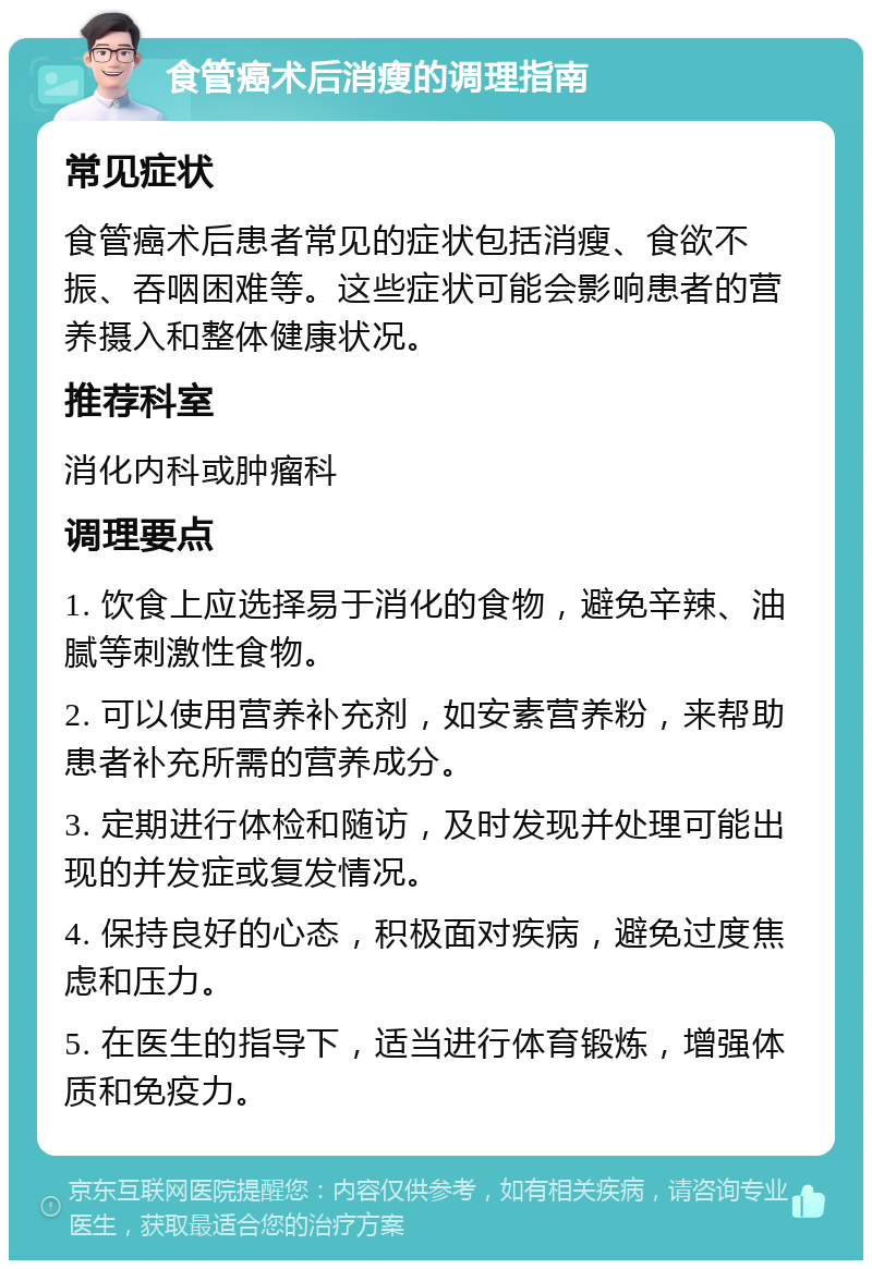 食管癌术后消瘦的调理指南 常见症状 食管癌术后患者常见的症状包括消瘦、食欲不振、吞咽困难等。这些症状可能会影响患者的营养摄入和整体健康状况。 推荐科室 消化内科或肿瘤科 调理要点 1. 饮食上应选择易于消化的食物，避免辛辣、油腻等刺激性食物。 2. 可以使用营养补充剂，如安素营养粉，来帮助患者补充所需的营养成分。 3. 定期进行体检和随访，及时发现并处理可能出现的并发症或复发情况。 4. 保持良好的心态，积极面对疾病，避免过度焦虑和压力。 5. 在医生的指导下，适当进行体育锻炼，增强体质和免疫力。