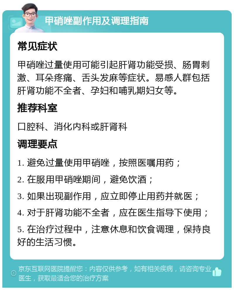 甲硝唑副作用及调理指南 常见症状 甲硝唑过量使用可能引起肝肾功能受损、肠胃刺激、耳朵疼痛、舌头发麻等症状。易感人群包括肝肾功能不全者、孕妇和哺乳期妇女等。 推荐科室 口腔科、消化内科或肝肾科 调理要点 1. 避免过量使用甲硝唑，按照医嘱用药； 2. 在服用甲硝唑期间，避免饮酒； 3. 如果出现副作用，应立即停止用药并就医； 4. 对于肝肾功能不全者，应在医生指导下使用； 5. 在治疗过程中，注意休息和饮食调理，保持良好的生活习惯。