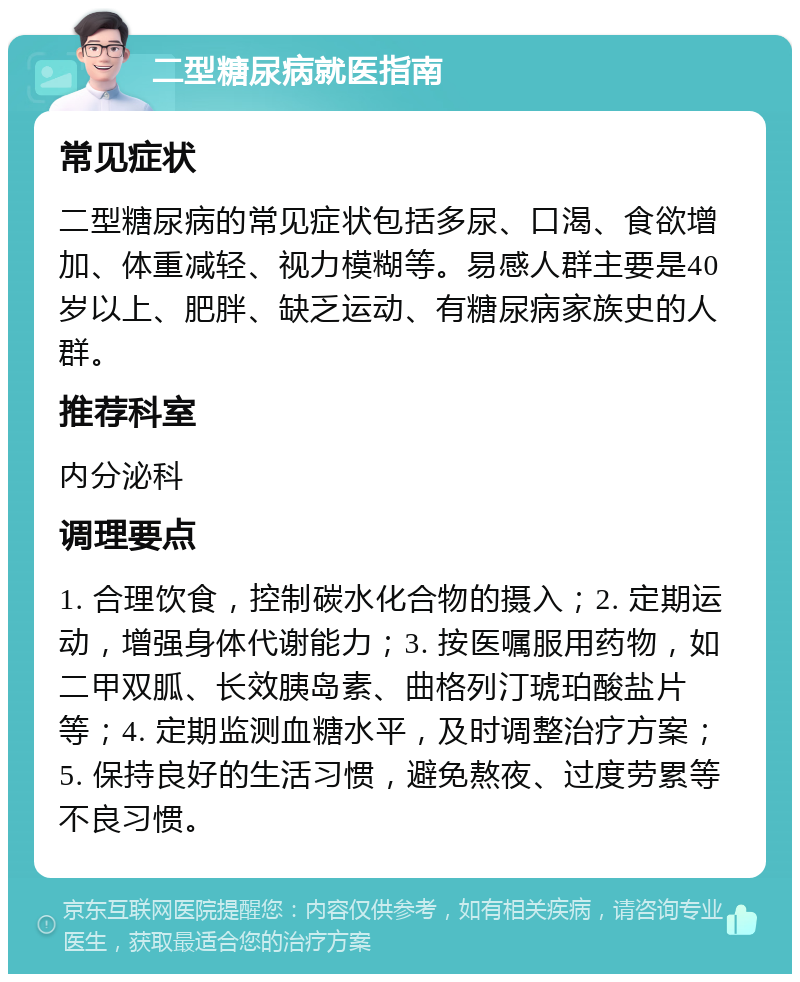 二型糖尿病就医指南 常见症状 二型糖尿病的常见症状包括多尿、口渴、食欲增加、体重减轻、视力模糊等。易感人群主要是40岁以上、肥胖、缺乏运动、有糖尿病家族史的人群。 推荐科室 内分泌科 调理要点 1. 合理饮食，控制碳水化合物的摄入；2. 定期运动，增强身体代谢能力；3. 按医嘱服用药物，如二甲双胍、长效胰岛素、曲格列汀琥珀酸盐片等；4. 定期监测血糖水平，及时调整治疗方案；5. 保持良好的生活习惯，避免熬夜、过度劳累等不良习惯。