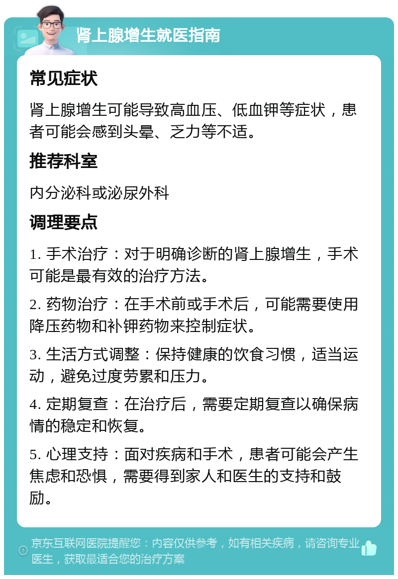 肾上腺增生就医指南 常见症状 肾上腺增生可能导致高血压、低血钾等症状，患者可能会感到头晕、乏力等不适。 推荐科室 内分泌科或泌尿外科 调理要点 1. 手术治疗：对于明确诊断的肾上腺增生，手术可能是最有效的治疗方法。 2. 药物治疗：在手术前或手术后，可能需要使用降压药物和补钾药物来控制症状。 3. 生活方式调整：保持健康的饮食习惯，适当运动，避免过度劳累和压力。 4. 定期复查：在治疗后，需要定期复查以确保病情的稳定和恢复。 5. 心理支持：面对疾病和手术，患者可能会产生焦虑和恐惧，需要得到家人和医生的支持和鼓励。