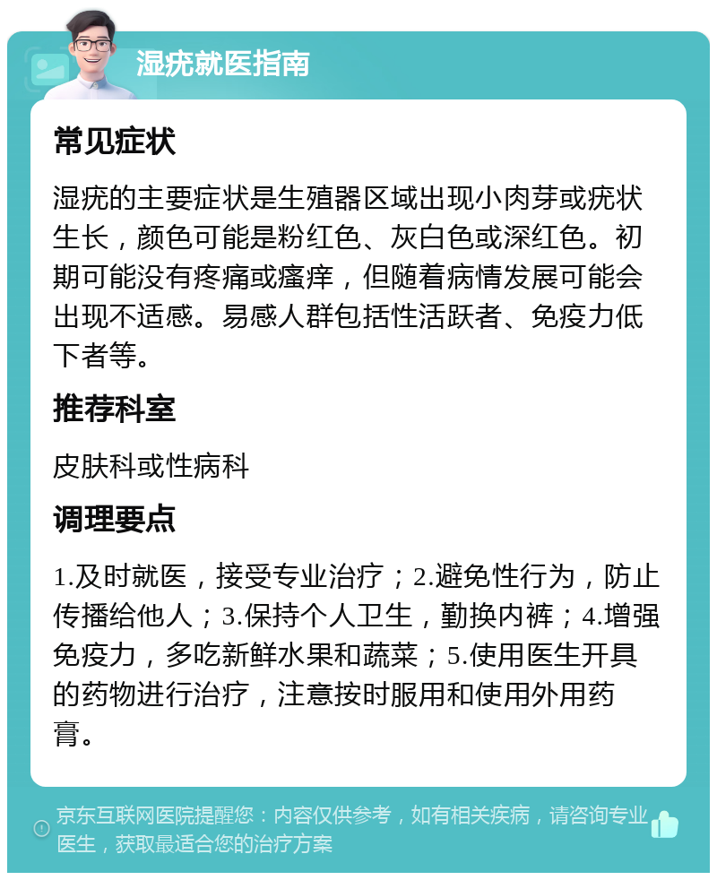 湿疣就医指南 常见症状 湿疣的主要症状是生殖器区域出现小肉芽或疣状生长，颜色可能是粉红色、灰白色或深红色。初期可能没有疼痛或瘙痒，但随着病情发展可能会出现不适感。易感人群包括性活跃者、免疫力低下者等。 推荐科室 皮肤科或性病科 调理要点 1.及时就医，接受专业治疗；2.避免性行为，防止传播给他人；3.保持个人卫生，勤换内裤；4.增强免疫力，多吃新鲜水果和蔬菜；5.使用医生开具的药物进行治疗，注意按时服用和使用外用药膏。