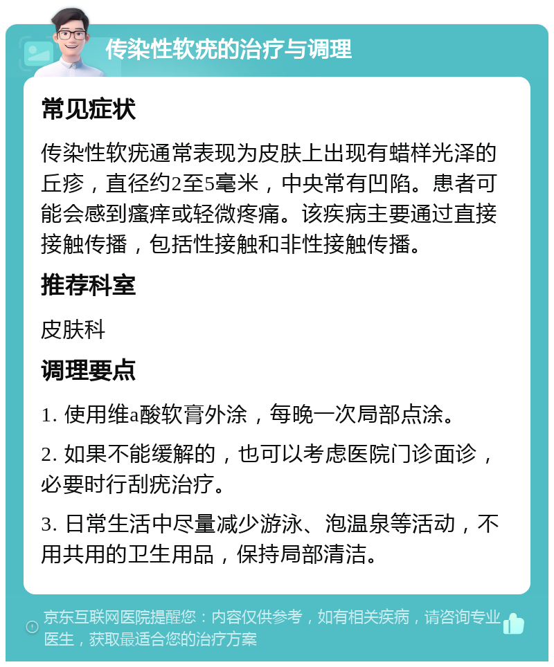 传染性软疣的治疗与调理 常见症状 传染性软疣通常表现为皮肤上出现有蜡样光泽的丘疹，直径约2至5毫米，中央常有凹陷。患者可能会感到瘙痒或轻微疼痛。该疾病主要通过直接接触传播，包括性接触和非性接触传播。 推荐科室 皮肤科 调理要点 1. 使用维a酸软膏外涂，每晚一次局部点涂。 2. 如果不能缓解的，也可以考虑医院门诊面诊，必要时行刮疣治疗。 3. 日常生活中尽量减少游泳、泡温泉等活动，不用共用的卫生用品，保持局部清洁。