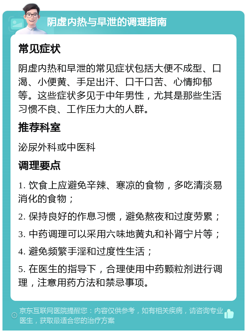 阴虚内热与早泄的调理指南 常见症状 阴虚内热和早泄的常见症状包括大便不成型、口渴、小便黄、手足出汗、口干口苦、心情抑郁等。这些症状多见于中年男性，尤其是那些生活习惯不良、工作压力大的人群。 推荐科室 泌尿外科或中医科 调理要点 1. 饮食上应避免辛辣、寒凉的食物，多吃清淡易消化的食物； 2. 保持良好的作息习惯，避免熬夜和过度劳累； 3. 中药调理可以采用六味地黄丸和补肾宁片等； 4. 避免频繁手淫和过度性生活； 5. 在医生的指导下，合理使用中药颗粒剂进行调理，注意用药方法和禁忌事项。