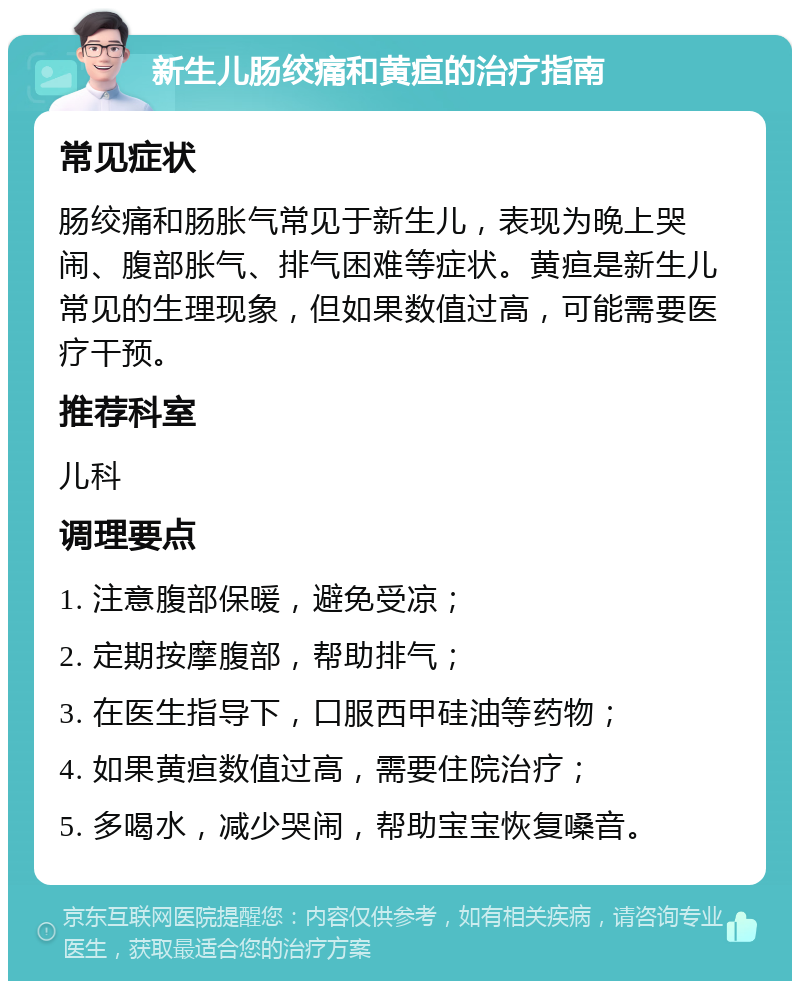 新生儿肠绞痛和黄疸的治疗指南 常见症状 肠绞痛和肠胀气常见于新生儿，表现为晚上哭闹、腹部胀气、排气困难等症状。黄疸是新生儿常见的生理现象，但如果数值过高，可能需要医疗干预。 推荐科室 儿科 调理要点 1. 注意腹部保暖，避免受凉； 2. 定期按摩腹部，帮助排气； 3. 在医生指导下，口服西甲硅油等药物； 4. 如果黄疸数值过高，需要住院治疗； 5. 多喝水，减少哭闹，帮助宝宝恢复嗓音。