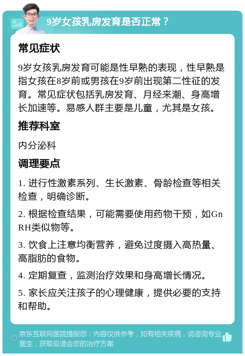 9岁女孩乳房发育是否正常？ 常见症状 9岁女孩乳房发育可能是性早熟的表现，性早熟是指女孩在8岁前或男孩在9岁前出现第二性征的发育。常见症状包括乳房发育、月经来潮、身高增长加速等。易感人群主要是儿童，尤其是女孩。 推荐科室 内分泌科 调理要点 1. 进行性激素系列、生长激素、骨龄检查等相关检查，明确诊断。 2. 根据检查结果，可能需要使用药物干预，如GnRH类似物等。 3. 饮食上注意均衡营养，避免过度摄入高热量、高脂肪的食物。 4. 定期复查，监测治疗效果和身高增长情况。 5. 家长应关注孩子的心理健康，提供必要的支持和帮助。