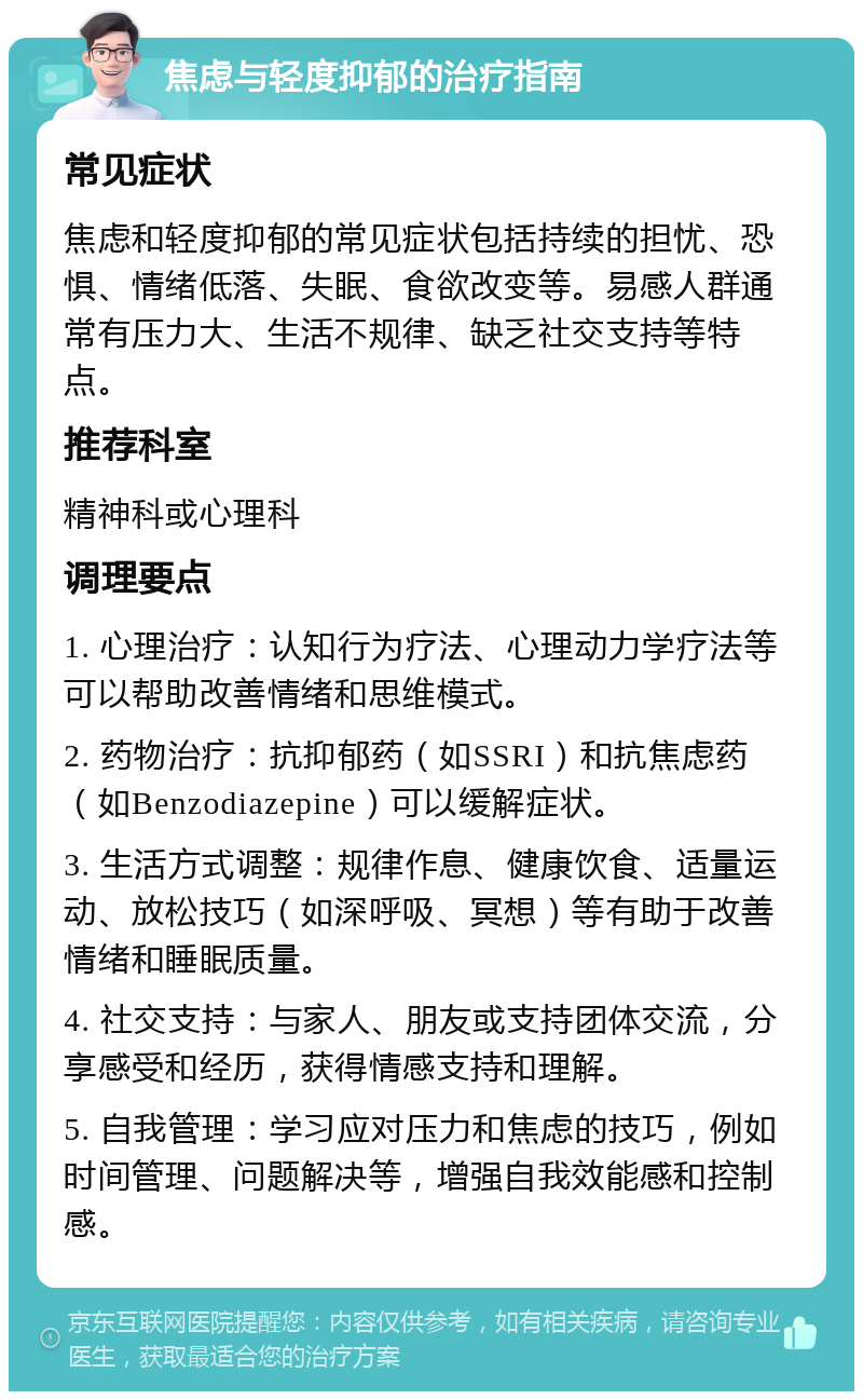 焦虑与轻度抑郁的治疗指南 常见症状 焦虑和轻度抑郁的常见症状包括持续的担忧、恐惧、情绪低落、失眠、食欲改变等。易感人群通常有压力大、生活不规律、缺乏社交支持等特点。 推荐科室 精神科或心理科 调理要点 1. 心理治疗：认知行为疗法、心理动力学疗法等可以帮助改善情绪和思维模式。 2. 药物治疗：抗抑郁药（如SSRI）和抗焦虑药（如Benzodiazepine）可以缓解症状。 3. 生活方式调整：规律作息、健康饮食、适量运动、放松技巧（如深呼吸、冥想）等有助于改善情绪和睡眠质量。 4. 社交支持：与家人、朋友或支持团体交流，分享感受和经历，获得情感支持和理解。 5. 自我管理：学习应对压力和焦虑的技巧，例如时间管理、问题解决等，增强自我效能感和控制感。