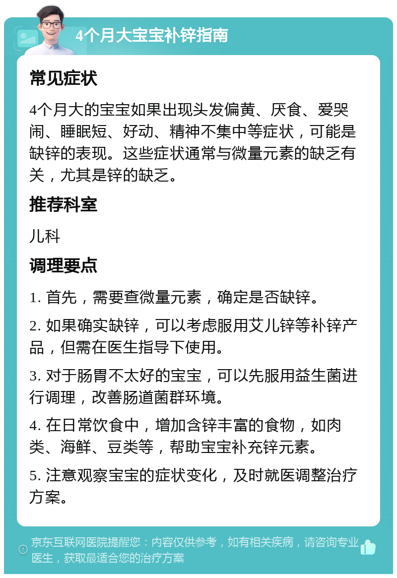 4个月大宝宝补锌指南 常见症状 4个月大的宝宝如果出现头发偏黄、厌食、爱哭闹、睡眠短、好动、精神不集中等症状，可能是缺锌的表现。这些症状通常与微量元素的缺乏有关，尤其是锌的缺乏。 推荐科室 儿科 调理要点 1. 首先，需要查微量元素，确定是否缺锌。 2. 如果确实缺锌，可以考虑服用艾儿锌等补锌产品，但需在医生指导下使用。 3. 对于肠胃不太好的宝宝，可以先服用益生菌进行调理，改善肠道菌群环境。 4. 在日常饮食中，增加含锌丰富的食物，如肉类、海鲜、豆类等，帮助宝宝补充锌元素。 5. 注意观察宝宝的症状变化，及时就医调整治疗方案。