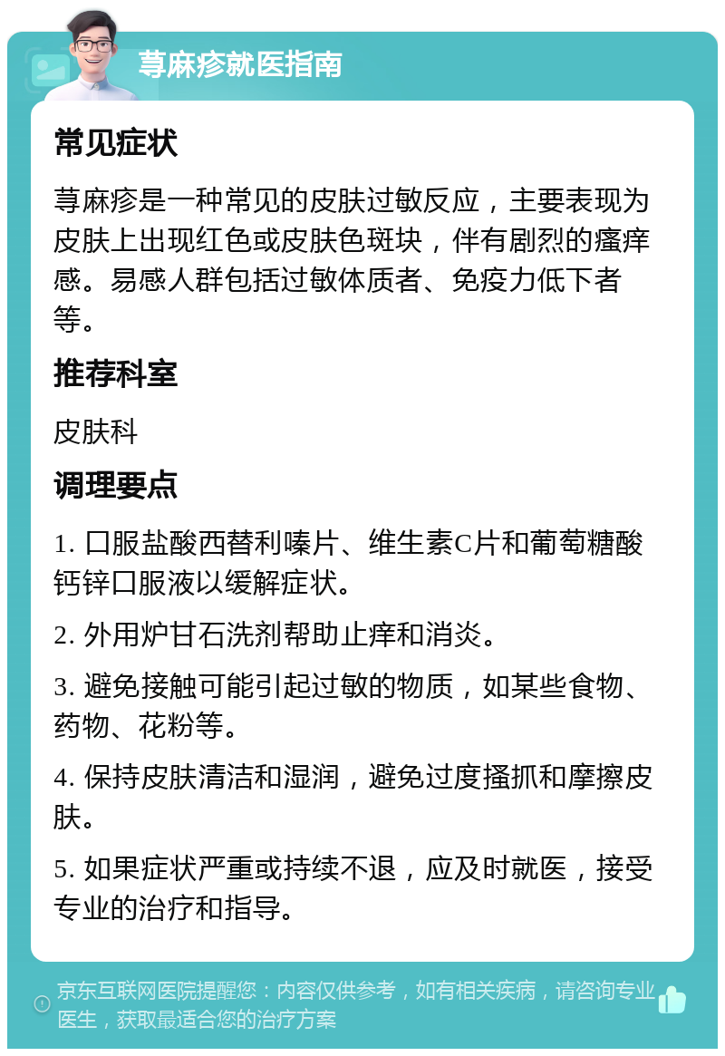 荨麻疹就医指南 常见症状 荨麻疹是一种常见的皮肤过敏反应，主要表现为皮肤上出现红色或皮肤色斑块，伴有剧烈的瘙痒感。易感人群包括过敏体质者、免疫力低下者等。 推荐科室 皮肤科 调理要点 1. 口服盐酸西替利嗪片、维生素C片和葡萄糖酸钙锌口服液以缓解症状。 2. 外用炉甘石洗剂帮助止痒和消炎。 3. 避免接触可能引起过敏的物质，如某些食物、药物、花粉等。 4. 保持皮肤清洁和湿润，避免过度搔抓和摩擦皮肤。 5. 如果症状严重或持续不退，应及时就医，接受专业的治疗和指导。