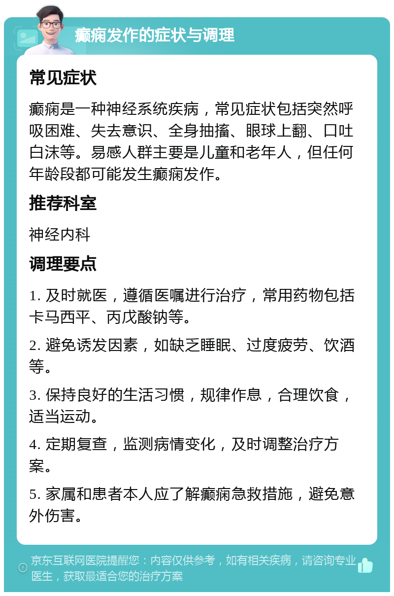 癫痫发作的症状与调理 常见症状 癫痫是一种神经系统疾病，常见症状包括突然呼吸困难、失去意识、全身抽搐、眼球上翻、口吐白沫等。易感人群主要是儿童和老年人，但任何年龄段都可能发生癫痫发作。 推荐科室 神经内科 调理要点 1. 及时就医，遵循医嘱进行治疗，常用药物包括卡马西平、丙戊酸钠等。 2. 避免诱发因素，如缺乏睡眠、过度疲劳、饮酒等。 3. 保持良好的生活习惯，规律作息，合理饮食，适当运动。 4. 定期复查，监测病情变化，及时调整治疗方案。 5. 家属和患者本人应了解癫痫急救措施，避免意外伤害。