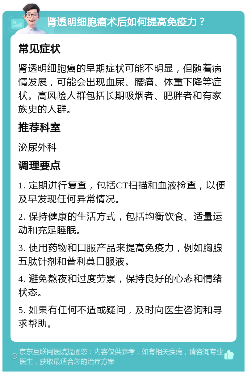 肾透明细胞癌术后如何提高免疫力？ 常见症状 肾透明细胞癌的早期症状可能不明显，但随着病情发展，可能会出现血尿、腰痛、体重下降等症状。高风险人群包括长期吸烟者、肥胖者和有家族史的人群。 推荐科室 泌尿外科 调理要点 1. 定期进行复查，包括CT扫描和血液检查，以便及早发现任何异常情况。 2. 保持健康的生活方式，包括均衡饮食、适量运动和充足睡眠。 3. 使用药物和口服产品来提高免疫力，例如胸腺五肽针剂和普利莫口服液。 4. 避免熬夜和过度劳累，保持良好的心态和情绪状态。 5. 如果有任何不适或疑问，及时向医生咨询和寻求帮助。