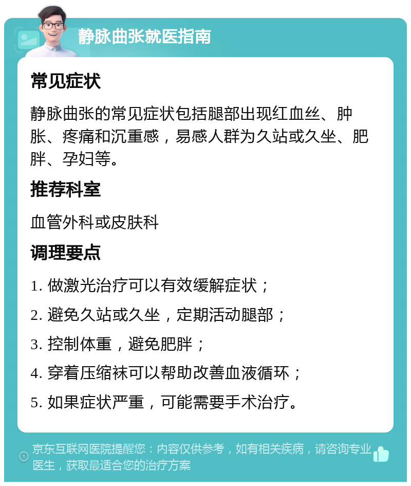 静脉曲张就医指南 常见症状 静脉曲张的常见症状包括腿部出现红血丝、肿胀、疼痛和沉重感，易感人群为久站或久坐、肥胖、孕妇等。 推荐科室 血管外科或皮肤科 调理要点 1. 做激光治疗可以有效缓解症状； 2. 避免久站或久坐，定期活动腿部； 3. 控制体重，避免肥胖； 4. 穿着压缩袜可以帮助改善血液循环； 5. 如果症状严重，可能需要手术治疗。