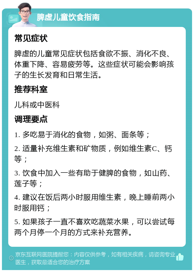 脾虚儿童饮食指南 常见症状 脾虚的儿童常见症状包括食欲不振、消化不良、体重下降、容易疲劳等。这些症状可能会影响孩子的生长发育和日常生活。 推荐科室 儿科或中医科 调理要点 1. 多吃易于消化的食物，如粥、面条等； 2. 适量补充维生素和矿物质，例如维生素C、钙等； 3. 饮食中加入一些有助于健脾的食物，如山药、莲子等； 4. 建议在饭后两小时服用维生素，晚上睡前两小时服用钙； 5. 如果孩子一直不喜欢吃蔬菜水果，可以尝试每两个月停一个月的方式来补充营养。