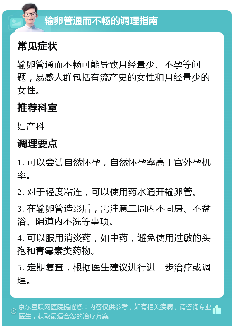 输卵管通而不畅的调理指南 常见症状 输卵管通而不畅可能导致月经量少、不孕等问题，易感人群包括有流产史的女性和月经量少的女性。 推荐科室 妇产科 调理要点 1. 可以尝试自然怀孕，自然怀孕率高于宫外孕机率。 2. 对于轻度粘连，可以使用药水通开输卵管。 3. 在输卵管造影后，需注意二周内不同房、不盆浴、阴道内不洗等事项。 4. 可以服用消炎药，如中药，避免使用过敏的头孢和青霉素类药物。 5. 定期复查，根据医生建议进行进一步治疗或调理。