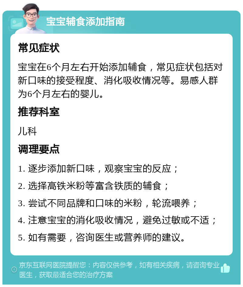 宝宝辅食添加指南 常见症状 宝宝在6个月左右开始添加辅食，常见症状包括对新口味的接受程度、消化吸收情况等。易感人群为6个月左右的婴儿。 推荐科室 儿科 调理要点 1. 逐步添加新口味，观察宝宝的反应； 2. 选择高铁米粉等富含铁质的辅食； 3. 尝试不同品牌和口味的米粉，轮流喂养； 4. 注意宝宝的消化吸收情况，避免过敏或不适； 5. 如有需要，咨询医生或营养师的建议。