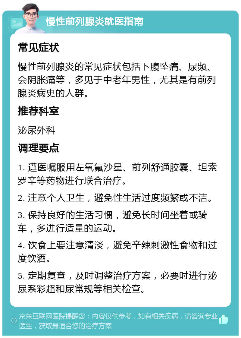 慢性前列腺炎就医指南 常见症状 慢性前列腺炎的常见症状包括下腹坠痛、尿频、会阴胀痛等，多见于中老年男性，尤其是有前列腺炎病史的人群。 推荐科室 泌尿外科 调理要点 1. 遵医嘱服用左氧氟沙星、前列舒通胶囊、坦索罗辛等药物进行联合治疗。 2. 注意个人卫生，避免性生活过度频繁或不洁。 3. 保持良好的生活习惯，避免长时间坐着或骑车，多进行适量的运动。 4. 饮食上要注意清淡，避免辛辣刺激性食物和过度饮酒。 5. 定期复查，及时调整治疗方案，必要时进行泌尿系彩超和尿常规等相关检查。