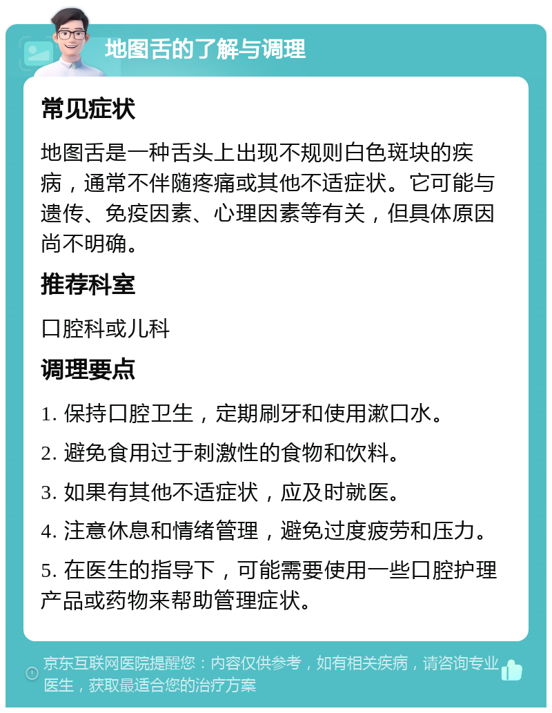 地图舌的了解与调理 常见症状 地图舌是一种舌头上出现不规则白色斑块的疾病，通常不伴随疼痛或其他不适症状。它可能与遗传、免疫因素、心理因素等有关，但具体原因尚不明确。 推荐科室 口腔科或儿科 调理要点 1. 保持口腔卫生，定期刷牙和使用漱口水。 2. 避免食用过于刺激性的食物和饮料。 3. 如果有其他不适症状，应及时就医。 4. 注意休息和情绪管理，避免过度疲劳和压力。 5. 在医生的指导下，可能需要使用一些口腔护理产品或药物来帮助管理症状。