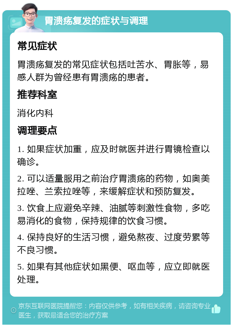 胃溃疡复发的症状与调理 常见症状 胃溃疡复发的常见症状包括吐苦水、胃胀等，易感人群为曾经患有胃溃疡的患者。 推荐科室 消化内科 调理要点 1. 如果症状加重，应及时就医并进行胃镜检查以确诊。 2. 可以适量服用之前治疗胃溃疡的药物，如奥美拉唑、兰索拉唑等，来缓解症状和预防复发。 3. 饮食上应避免辛辣、油腻等刺激性食物，多吃易消化的食物，保持规律的饮食习惯。 4. 保持良好的生活习惯，避免熬夜、过度劳累等不良习惯。 5. 如果有其他症状如黑便、呕血等，应立即就医处理。