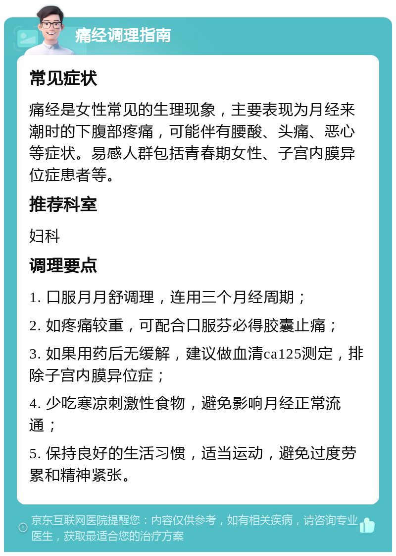 痛经调理指南 常见症状 痛经是女性常见的生理现象，主要表现为月经来潮时的下腹部疼痛，可能伴有腰酸、头痛、恶心等症状。易感人群包括青春期女性、子宫内膜异位症患者等。 推荐科室 妇科 调理要点 1. 口服月月舒调理，连用三个月经周期； 2. 如疼痛较重，可配合口服芬必得胶囊止痛； 3. 如果用药后无缓解，建议做血清ca125测定，排除子宫内膜异位症； 4. 少吃寒凉刺激性食物，避免影响月经正常流通； 5. 保持良好的生活习惯，适当运动，避免过度劳累和精神紧张。