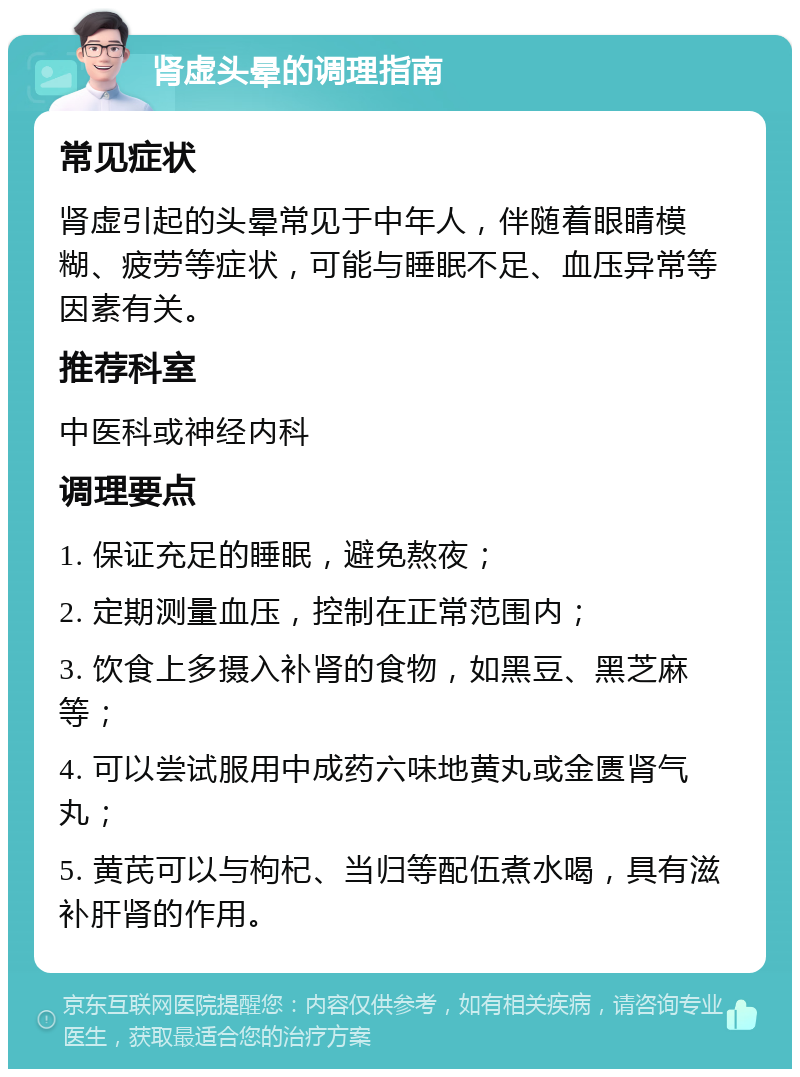 肾虚头晕的调理指南 常见症状 肾虚引起的头晕常见于中年人，伴随着眼睛模糊、疲劳等症状，可能与睡眠不足、血压异常等因素有关。 推荐科室 中医科或神经内科 调理要点 1. 保证充足的睡眠，避免熬夜； 2. 定期测量血压，控制在正常范围内； 3. 饮食上多摄入补肾的食物，如黑豆、黑芝麻等； 4. 可以尝试服用中成药六味地黄丸或金匮肾气丸； 5. 黄芪可以与枸杞、当归等配伍煮水喝，具有滋补肝肾的作用。