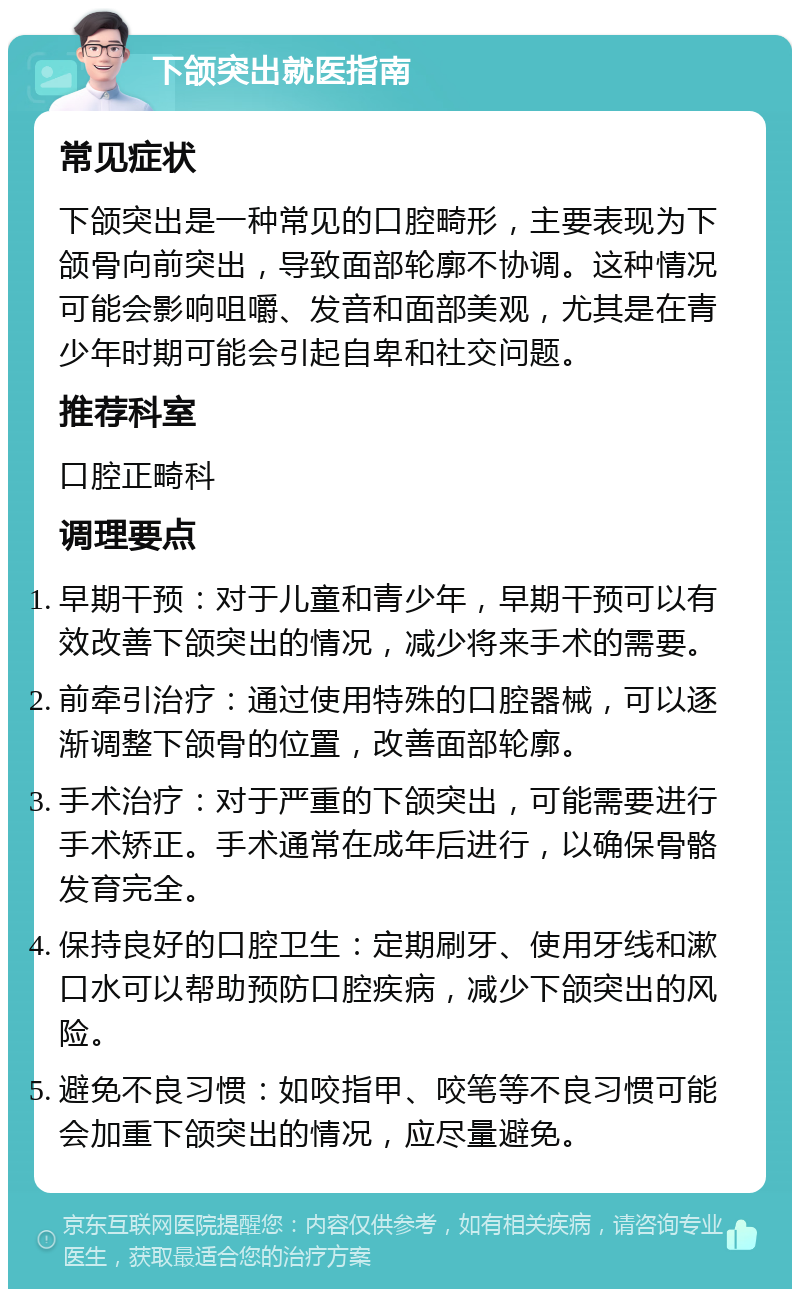 下颌突出就医指南 常见症状 下颌突出是一种常见的口腔畸形，主要表现为下颌骨向前突出，导致面部轮廓不协调。这种情况可能会影响咀嚼、发音和面部美观，尤其是在青少年时期可能会引起自卑和社交问题。 推荐科室 口腔正畸科 调理要点 早期干预：对于儿童和青少年，早期干预可以有效改善下颌突出的情况，减少将来手术的需要。 前牵引治疗：通过使用特殊的口腔器械，可以逐渐调整下颌骨的位置，改善面部轮廓。 手术治疗：对于严重的下颌突出，可能需要进行手术矫正。手术通常在成年后进行，以确保骨骼发育完全。 保持良好的口腔卫生：定期刷牙、使用牙线和漱口水可以帮助预防口腔疾病，减少下颌突出的风险。 避免不良习惯：如咬指甲、咬笔等不良习惯可能会加重下颌突出的情况，应尽量避免。