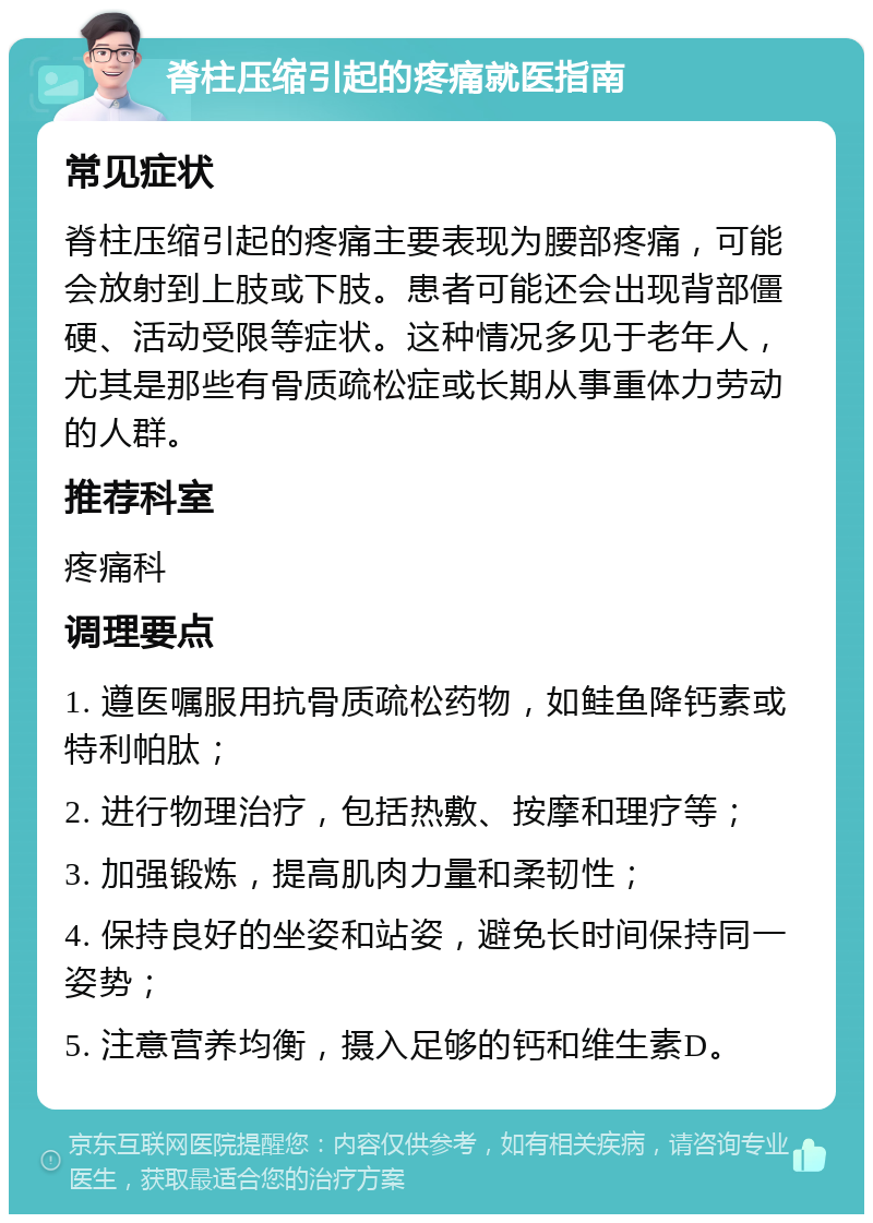 脊柱压缩引起的疼痛就医指南 常见症状 脊柱压缩引起的疼痛主要表现为腰部疼痛，可能会放射到上肢或下肢。患者可能还会出现背部僵硬、活动受限等症状。这种情况多见于老年人，尤其是那些有骨质疏松症或长期从事重体力劳动的人群。 推荐科室 疼痛科 调理要点 1. 遵医嘱服用抗骨质疏松药物，如鲑鱼降钙素或特利帕肽； 2. 进行物理治疗，包括热敷、按摩和理疗等； 3. 加强锻炼，提高肌肉力量和柔韧性； 4. 保持良好的坐姿和站姿，避免长时间保持同一姿势； 5. 注意营养均衡，摄入足够的钙和维生素D。