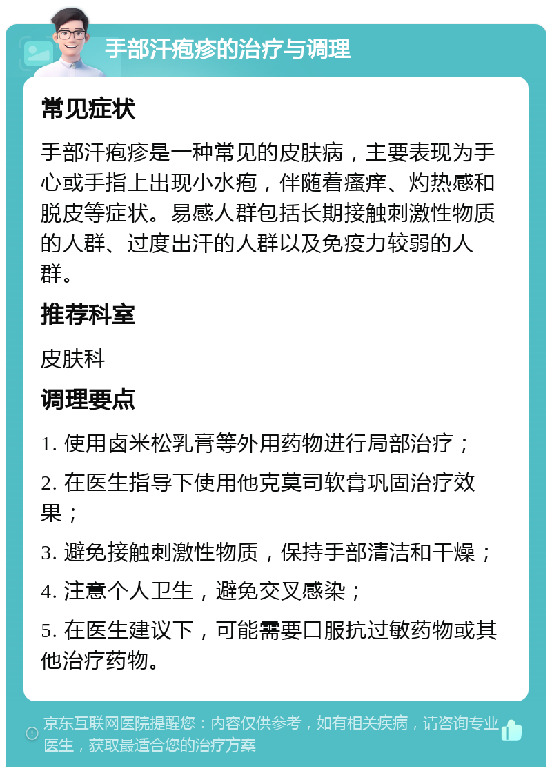 手部汗疱疹的治疗与调理 常见症状 手部汗疱疹是一种常见的皮肤病，主要表现为手心或手指上出现小水疱，伴随着瘙痒、灼热感和脱皮等症状。易感人群包括长期接触刺激性物质的人群、过度出汗的人群以及免疫力较弱的人群。 推荐科室 皮肤科 调理要点 1. 使用卤米松乳膏等外用药物进行局部治疗； 2. 在医生指导下使用他克莫司软膏巩固治疗效果； 3. 避免接触刺激性物质，保持手部清洁和干燥； 4. 注意个人卫生，避免交叉感染； 5. 在医生建议下，可能需要口服抗过敏药物或其他治疗药物。