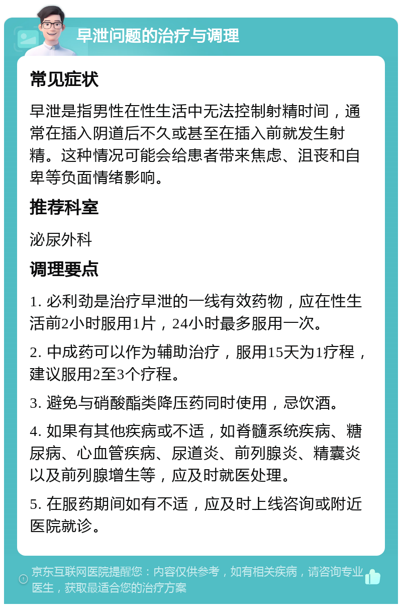 早泄问题的治疗与调理 常见症状 早泄是指男性在性生活中无法控制射精时间，通常在插入阴道后不久或甚至在插入前就发生射精。这种情况可能会给患者带来焦虑、沮丧和自卑等负面情绪影响。 推荐科室 泌尿外科 调理要点 1. 必利劲是治疗早泄的一线有效药物，应在性生活前2小时服用1片，24小时最多服用一次。 2. 中成药可以作为辅助治疗，服用15天为1疗程，建议服用2至3个疗程。 3. 避免与硝酸酯类降压药同时使用，忌饮酒。 4. 如果有其他疾病或不适，如脊髓系统疾病、糖尿病、心血管疾病、尿道炎、前列腺炎、精囊炎以及前列腺增生等，应及时就医处理。 5. 在服药期间如有不适，应及时上线咨询或附近医院就诊。