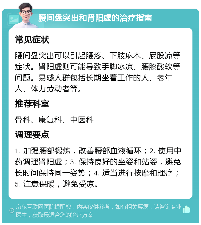 腰间盘突出和肾阳虚的治疗指南 常见症状 腰间盘突出可以引起腰疼、下肢麻木、屁股凉等症状。肾阳虚则可能导致手脚冰凉、腰膝酸软等问题。易感人群包括长期坐着工作的人、老年人、体力劳动者等。 推荐科室 骨科、康复科、中医科 调理要点 1. 加强腰部锻炼，改善腰部血液循环；2. 使用中药调理肾阳虚；3. 保持良好的坐姿和站姿，避免长时间保持同一姿势；4. 适当进行按摩和理疗；5. 注意保暖，避免受凉。