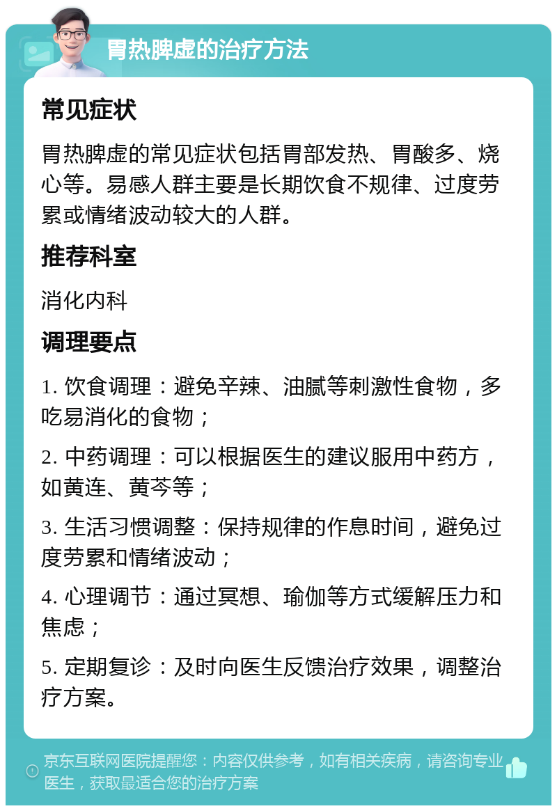 胃热脾虚的治疗方法 常见症状 胃热脾虚的常见症状包括胃部发热、胃酸多、烧心等。易感人群主要是长期饮食不规律、过度劳累或情绪波动较大的人群。 推荐科室 消化内科 调理要点 1. 饮食调理：避免辛辣、油腻等刺激性食物，多吃易消化的食物； 2. 中药调理：可以根据医生的建议服用中药方，如黄连、黄芩等； 3. 生活习惯调整：保持规律的作息时间，避免过度劳累和情绪波动； 4. 心理调节：通过冥想、瑜伽等方式缓解压力和焦虑； 5. 定期复诊：及时向医生反馈治疗效果，调整治疗方案。