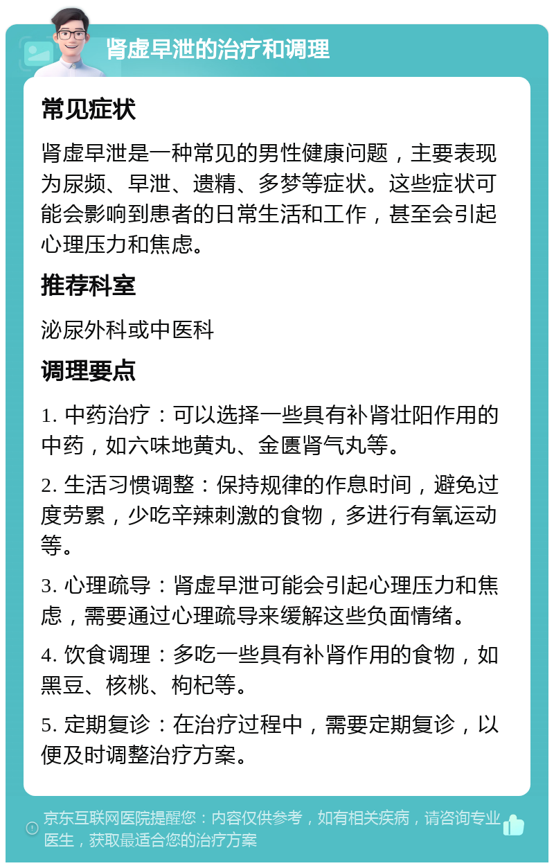 肾虚早泄的治疗和调理 常见症状 肾虚早泄是一种常见的男性健康问题，主要表现为尿频、早泄、遗精、多梦等症状。这些症状可能会影响到患者的日常生活和工作，甚至会引起心理压力和焦虑。 推荐科室 泌尿外科或中医科 调理要点 1. 中药治疗：可以选择一些具有补肾壮阳作用的中药，如六味地黄丸、金匮肾气丸等。 2. 生活习惯调整：保持规律的作息时间，避免过度劳累，少吃辛辣刺激的食物，多进行有氧运动等。 3. 心理疏导：肾虚早泄可能会引起心理压力和焦虑，需要通过心理疏导来缓解这些负面情绪。 4. 饮食调理：多吃一些具有补肾作用的食物，如黑豆、核桃、枸杞等。 5. 定期复诊：在治疗过程中，需要定期复诊，以便及时调整治疗方案。